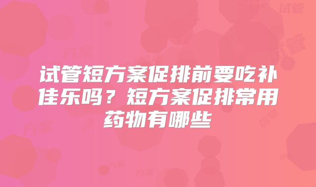 试管短方案促排前要吃补佳乐吗？短方案促排常用药物有哪些