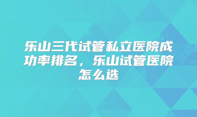 乐山三代试管私立医院成功率排名，乐山试管医院怎么选