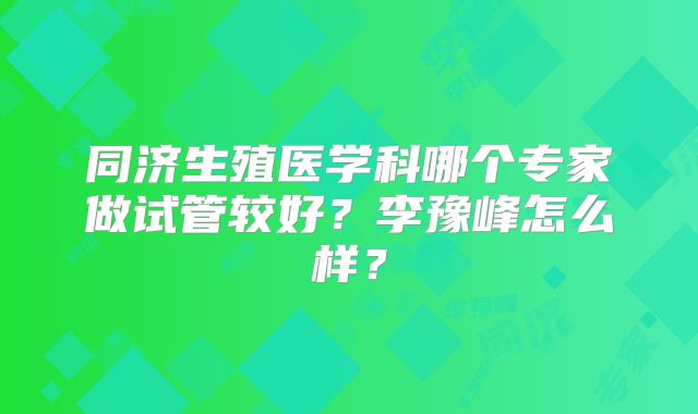 同济生殖医学科哪个专家做试管较好?李豫峰怎么样?