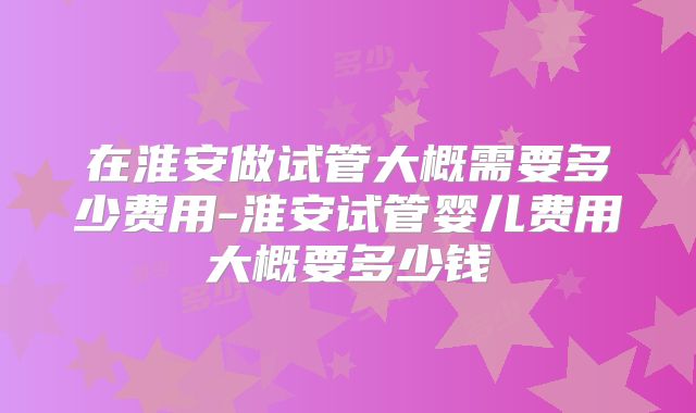 在淮安做试管大概需要多少费用-淮安试管婴儿费用大概要多少钱