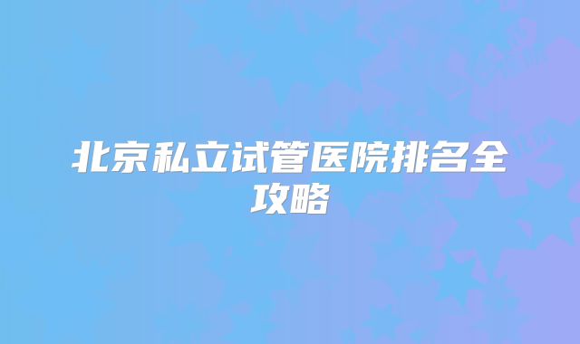 北京私立试管医院排名全攻略