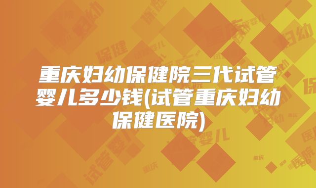 重庆妇幼保健院三代试管婴儿多少钱(试管重庆妇幼保健医院)