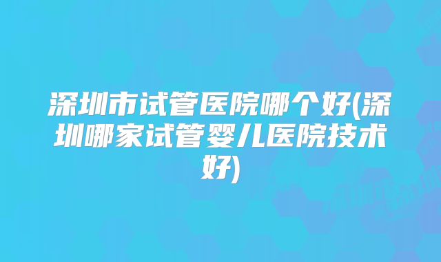 深圳市试管医院哪个好(深圳哪家试管婴儿医院技术好)