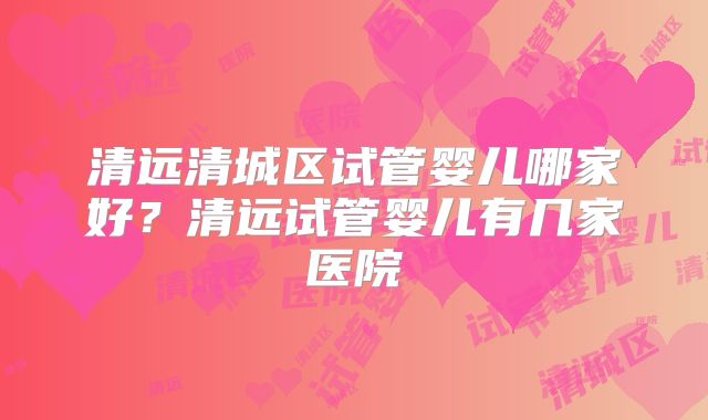 清远清城区试管婴儿哪家好？清远试管婴儿有几家医院
