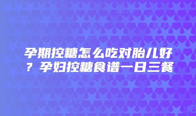 孕期控糖怎么吃对胎儿好？孕妇控糖食谱一日三餐