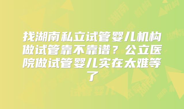 找湖南私立试管婴儿机构做试管靠不靠谱?公立医院做试管婴儿实在太难等了
