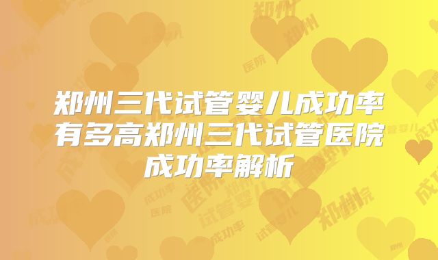 郑州三代试管婴儿成功率有多高郑州三代试管医院成功率解析