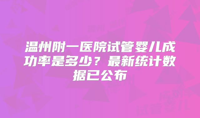 温州附一医院试管婴儿成功率是多少？最新统计数据已公布