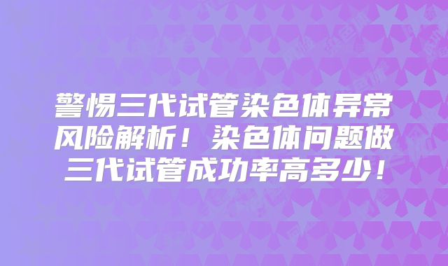 警惕三代试管染色体异常风险解析！染色体问题做三代试管成功率高多少！