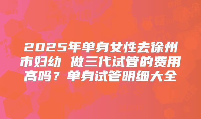 2025年单身女性去徐州市妇幼 做三代试管的费用高吗？单身试管明细大全