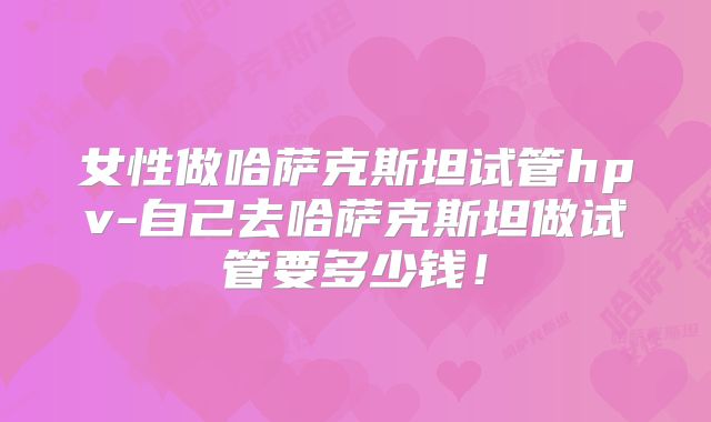 女性做哈萨克斯坦试管hpv-自己去哈萨克斯坦做试管要多少钱!