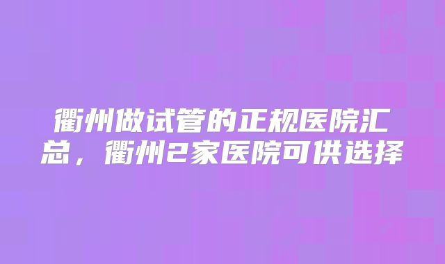 衢州做试管的正规医院汇总，衢州2家医院可供选择