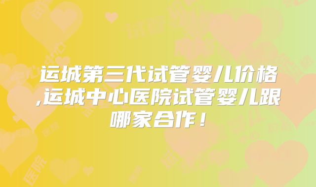 运城第三代试管婴儿价格,运城中心医院试管婴儿跟哪家合作！