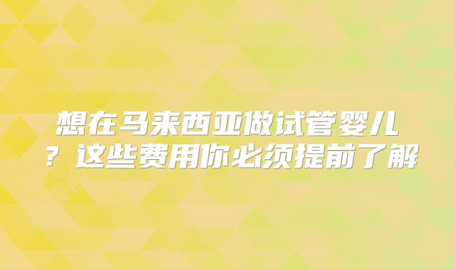 想在马来西亚做试管婴儿？这些费用你必须提前了解