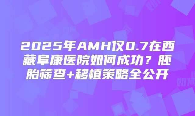 2025年AMH仅0.7在西藏阜康医院如何成功？胚胎筛查+移植策略全公开