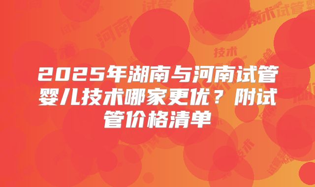 2025年湖南与河南试管婴儿技术哪家更优？附试管价格清单