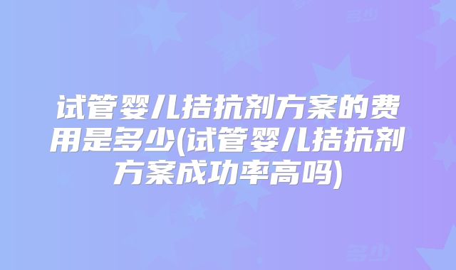 试管婴儿拮抗剂方案的费用是多少(试管婴儿拮抗剂方案成功率高吗)