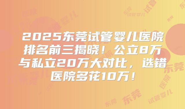 2025东莞试管婴儿医院排名前三揭晓！公立8万与私立20万大对比，选错医院多花10万！