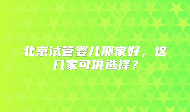北京试管婴儿那家好,这几家可供选择?