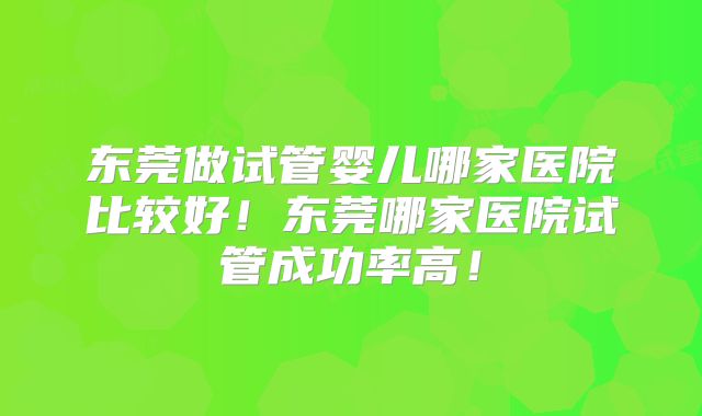 东莞做试管婴儿哪家医院比较好！东莞哪家医院试管成功率高！