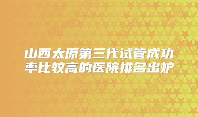 山西太原第三代试管成功率比较高的医院排名出炉