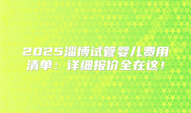 2025淄博试管婴儿费用清单：详细报价全在这！