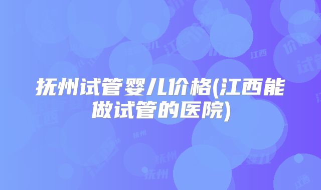 抚州试管婴儿价格(江西能做试管的医院)