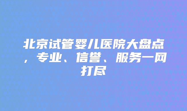 北京试管婴儿医院大盘点，专业、信誉、服务一网打尽
