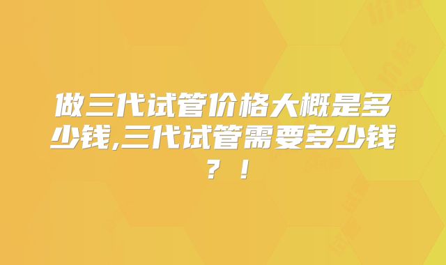 做三代试管价格大概是多少钱,三代试管需要多少钱?!