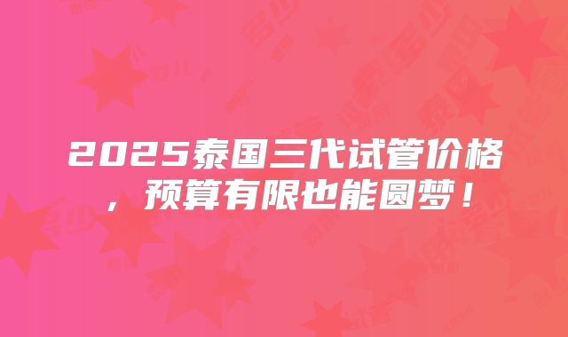 2025泰国三代试管价格,预算有限也能圆梦!