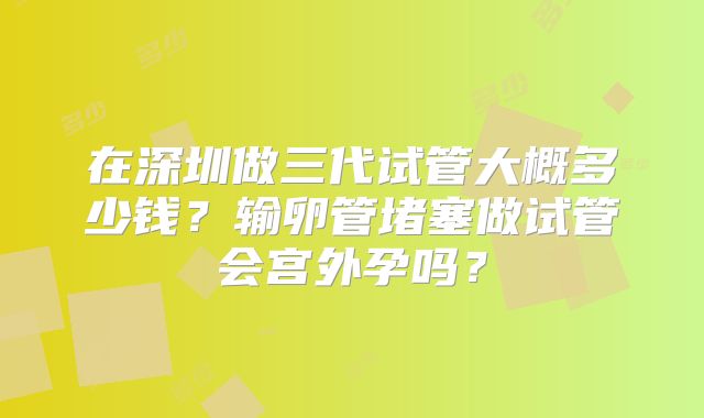 在深圳做三代试管大概多少钱？输卵管堵塞做试管会宫外孕吗？