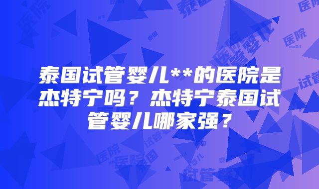泰国试管婴儿**的医院是杰特宁吗？杰特宁泰国试管婴儿哪家强？