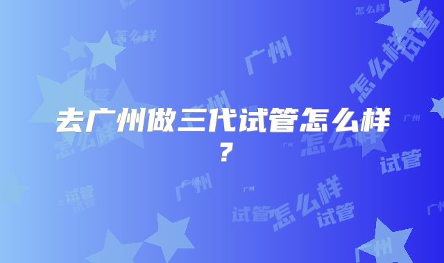 去广州做三代试管怎么样？