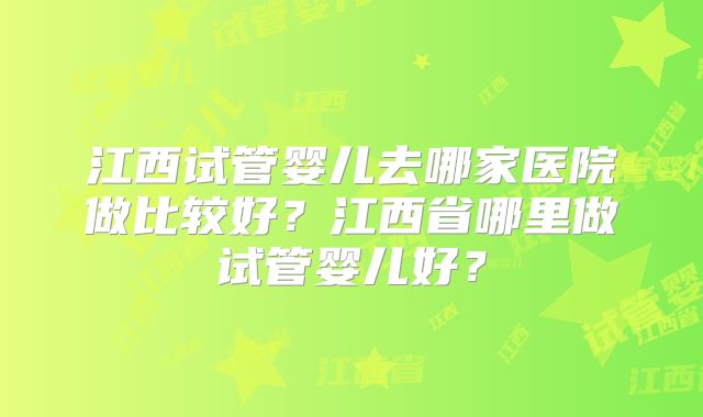 江西试管婴儿去哪家医院做比较好?江西省哪里做试管婴儿好?