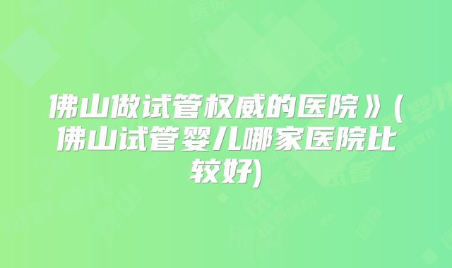 佛山做试管权威的医院》(佛山试管婴儿哪家医院比较好)