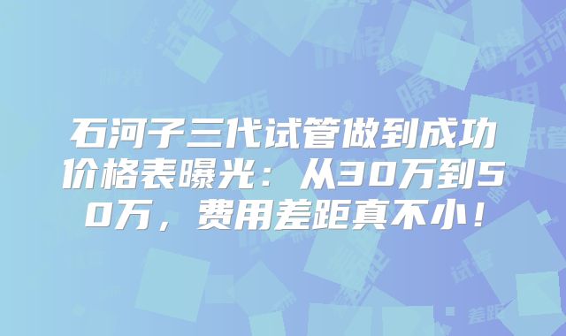 石河子三代试管做到成功价格表曝光：从30万到50万，费用差距真不小！