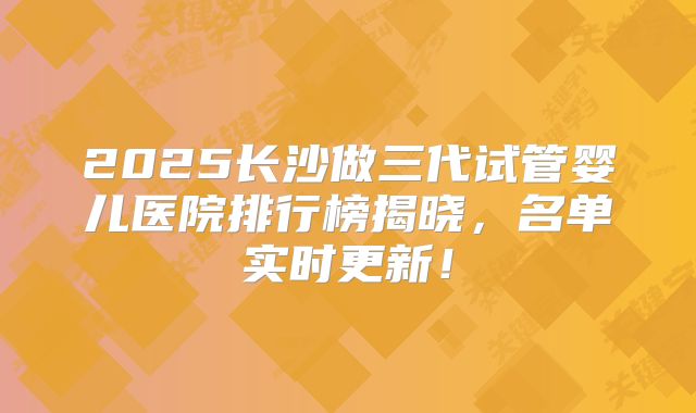 2025长沙做三代试管婴儿医院排行榜揭晓,名单实时更新!
