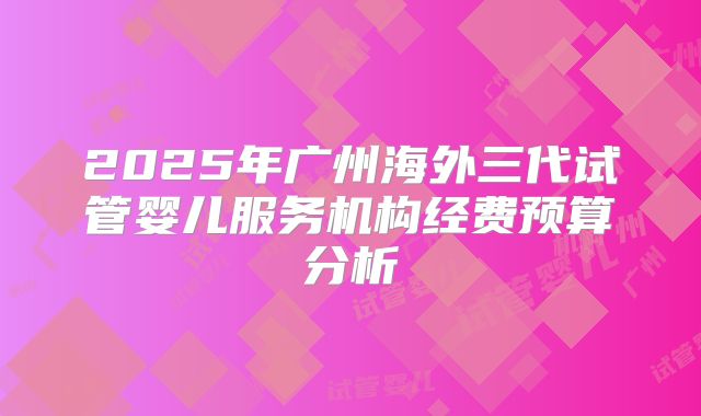 2025年广州海外三代试管婴儿服务机构经费预算分析