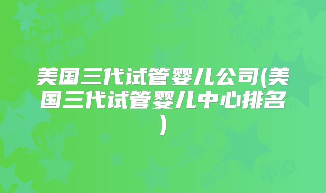 美国三代试管婴儿公司(美国三代试管婴儿中心排名)