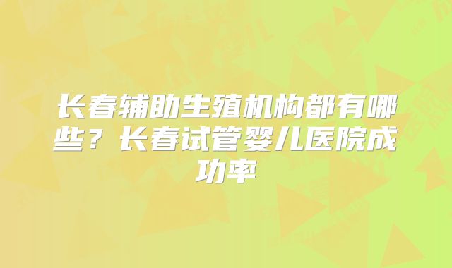 长春辅助生殖机构都有哪些？长春试管婴儿医院成功率