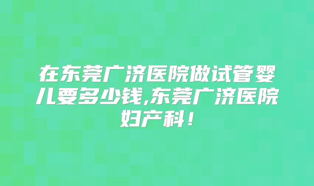 在东莞广济医院做试管婴儿要多少钱,东莞广济医院妇产科！