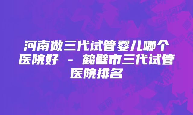 河南做三代试管婴儿哪个医院好 - 鹤壁市三代试管医院排名