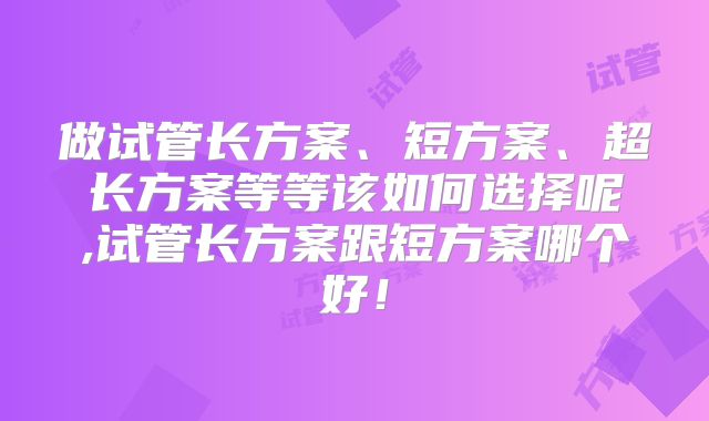 做试管长方案、短方案、超长方案等等该如何选择呢,试管长方案跟短方案哪个好！