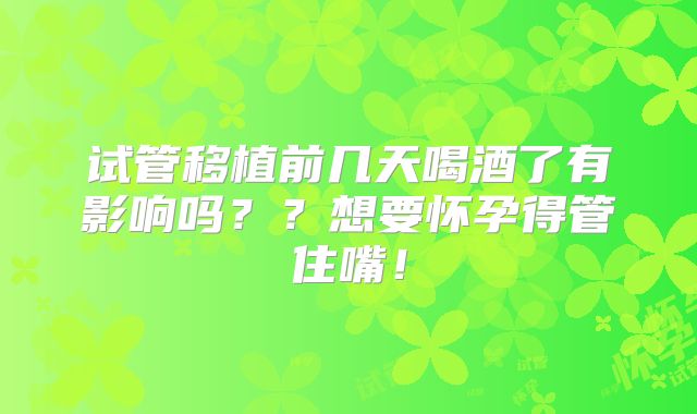 试管移植前几天喝酒了有影响吗??想要怀孕得管住嘴!