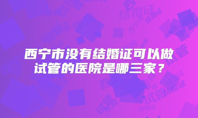 西宁市没有结婚证可以做试管的医院是哪三家？