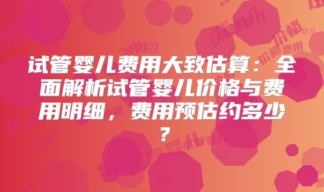 试管婴儿费用大致估算：全面解析试管婴儿价格与费用明细，费用预估约多少？