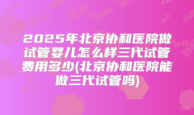 2025年北京协和医院做试管婴儿怎么样三代试管费用多少(北京协和医院能做三代试管吗)