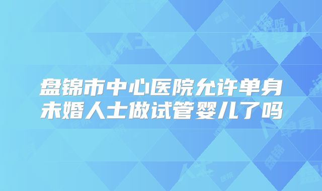 盘锦市中心医院允许单身未婚人士做试管婴儿了吗