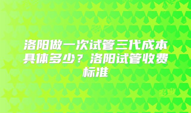 洛阳做一次试管三代成本具体多少？洛阳试管收费标准