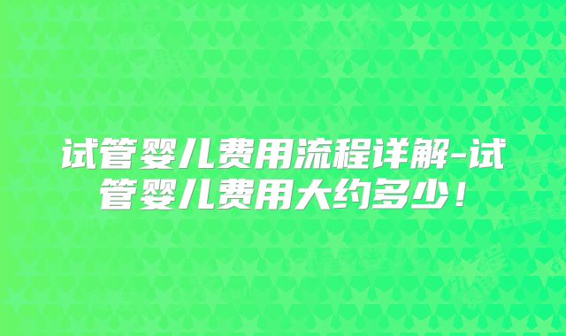 试管婴儿费用流程详解-试管婴儿费用大约多少！